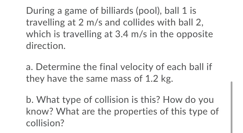 During a game of billiards (pool), ball 1 is
travelling at 2 m/s and collides with ball 2,
which is travelling at 3.4 m/s in the opposite
direction.
a. Determine the final velocity of each ball if
they have the same mass of 1.2 kg.
b. What type of collision is this? How do you
know? What are the properties of this type of
collision?
