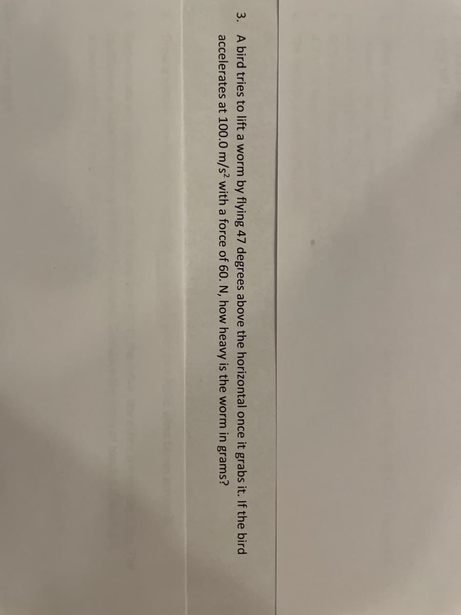 3. A bird tries to lift a worm by flying 47 degrees above the horizontal once it grabs it. If the bird
accelerates at 100.0 m/s? with a force of 60. N, how heavy is the worm in grams?
