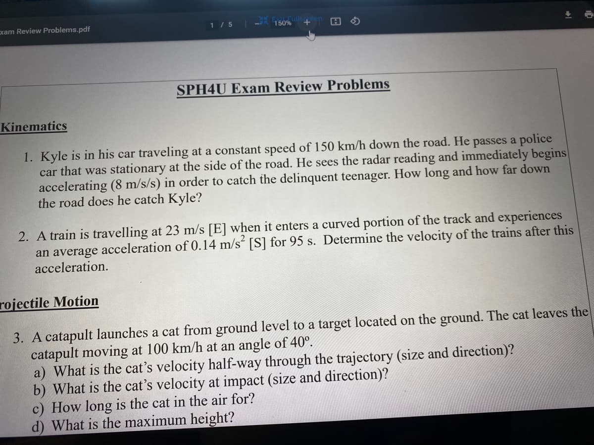 xam Review Problems.pdf
1 / 5
150%
SPH4U Exam Review Problems
Kinematics
1. Kyle is in his car traveling at a constant speed of 150 km/h down the road. He passes a police
car that was stationary at the side of the road. He sees the radar reading and immediately begins
accelerating (8 m/s/s) in order to catch the delinquent teenager. How long and how far down
the road does he catch Kyle?
2. A train is travelling at 23 m/s [E] when it enters a curved portion of the track and experiences
an average acceleration of 0.14 m/s“ [S] for 95 s. Determine the velocity of the trains after this
acceleration.
rojectile Motion
3. A catapult launches a cat from ground level to a target located on the ground. The cat leaves the
catapult moving at 100 km/h at an angle of 40°.
a) What is the cat's velocity half-way through the trajectory (size and direction)?
b) What is the cat's velocity at impact (size and direction)?
c) How long is the cat in the air for?
d) What is the maximum height?
