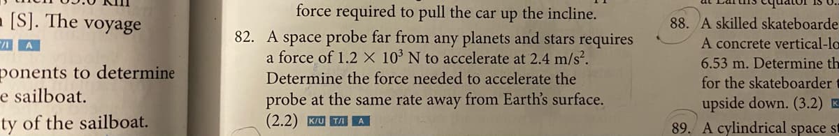 force required to pull the car up the incline.
- [S]. The
voyage
88. A skilled skateboarde
82. A space probe far from any planets and stars requires
a force of 1.2 × 10° N to accelerate at 2.4 m/s².
A
A concrete vertical-lo
6.53 m. Determine th
ponents to determine
e sailboat.
ty of the sailboat.
Determine the force needed to accelerate the
for the skateboarder t
probe at the same rate away from Earth's surface.
(2.2) K/U TA A
upside down. (3.2) K-
89. A cylindrical space st
