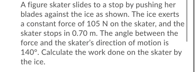 A figure skater slides to a stop by pushing her
blades against the ice as shown. The ice exerts
a constant force of 105 N on the skater, and the
skater stops in 0.70 m. The angle between the
force and the skater's direction of motion is
140°. Calculate the work done on the skater by
the ice.
