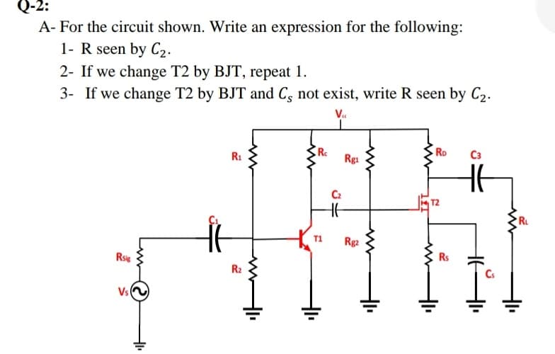 Q-2:
A- For the circuit shown. Write an expression for the following:
1- R seen by C2.
2- If we change T2 by BJT, repeat 1.
3- If we change T2 by BJT and Cs not exist, write R seen by C2.
V..
Ro
C3
R1
Rgi
C2
RL
T1
Rg2
Rs
Rsis
R2
Cs
Vs
