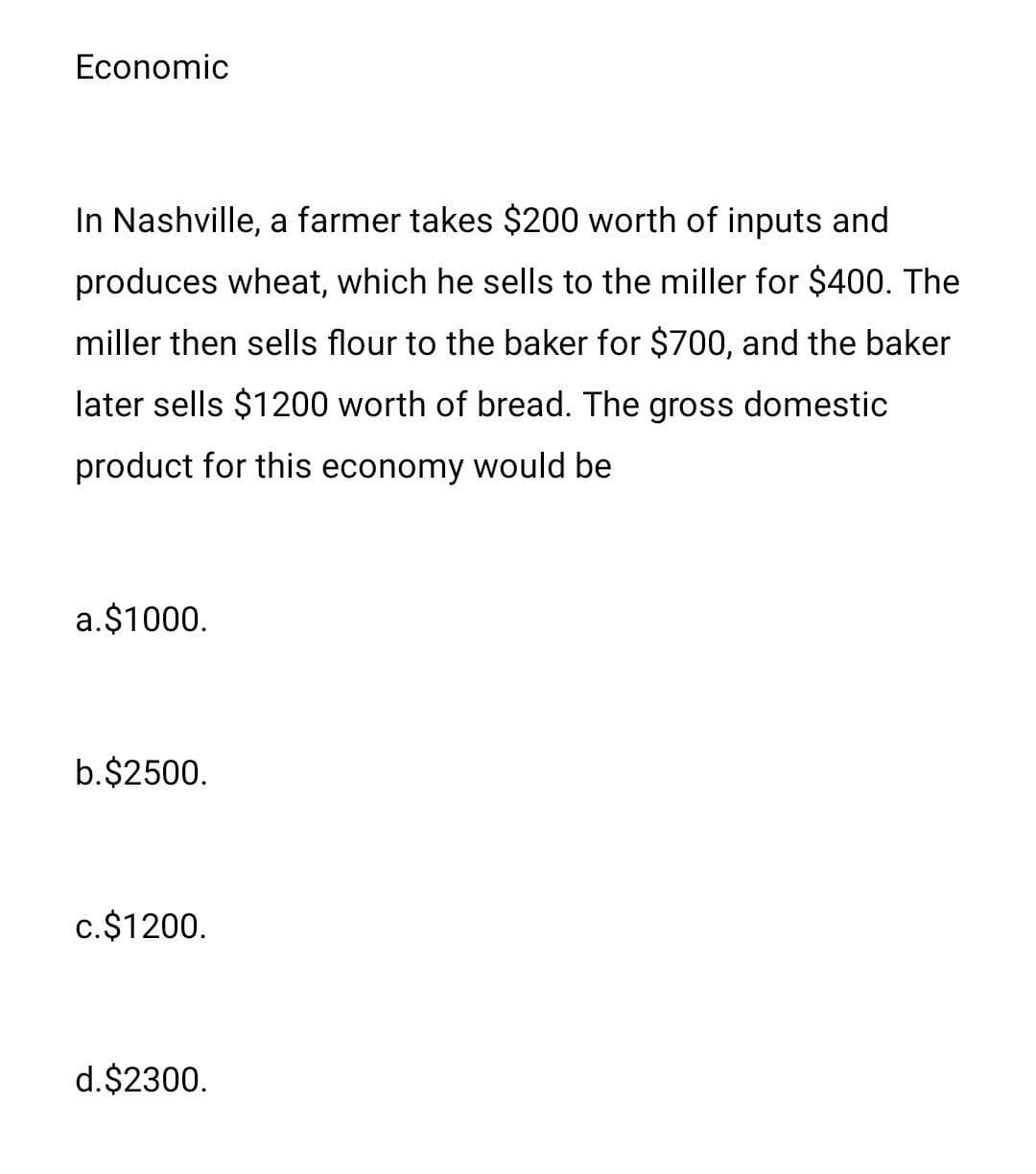 Economic
In Nashville, a farmer takes $200 worth of inputs and
produces wheat, which he sells to the miller for $400. The
miller then sells flour to the baker for $700, and the baker
later sells $1200 worth of bread. The gross domestic
product for this economy would be
a.$1000.
b.$2500.
c.$1200.
d.$2300.
