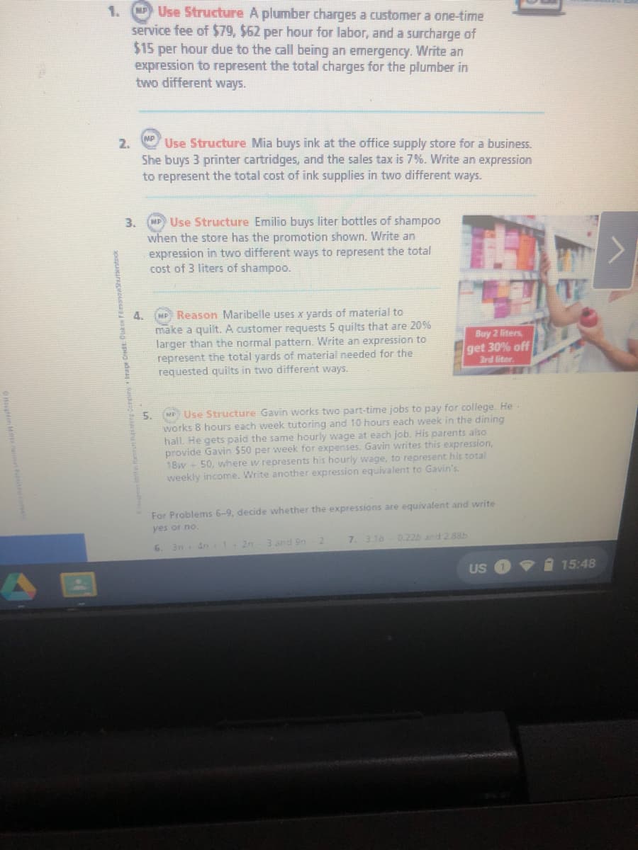 Use Structure A plumber charges a customer a one-time
service fee of $79, $62 per hour for labor, and a surcharge of
$15 per hour due to the call being an emergency. Write an
expression to represent the total charges for the plumber in
two different ways.
1.
MP
2.
Use Structure Mia buys ink at the office supply store for a business.
She buys 3 printer cartridges, and the sales tax is 7%. Write an expression
to represent the total cost of ink supplies in two different ways.
SP) Use Structure Emilio buys liter bottles of shampoo
when the store has the promotion shown. Write an
expression in two different ways
cost of 3 liters of shampoo.
3.
represent the total
4.
(MP) Reason Maribelle uses x yards of material to
make a quilt. A customer requests 5 quilts that are 20%
larger than the normal pattern. Write an expression to
represent the total yards of material needed for the
requested quilts in two different ways.
Buy 2 liters
get 30% off
3rd liter.
MP Use Structure Gavin works two part-time jobs to pay for college. He
5.
works 8 hours each week tutoring and 10 hours each week in the dining
hall. He gets paid the same hourly wage at each job. His parents also
provide Gavin $50 per week for expenses. Gavin writes this expression,
18w 50, where w represents his hourly wage, to represent his total
weekly income. Write another expression equivalent to Gavin's.
For Problems 6-9, decide whether the expressions are equivalent and write
yes or no.
4n 1+2n
3 and 9n
7. 3.16- 0.22b and 2.88b
6.
3n
US
15:48
