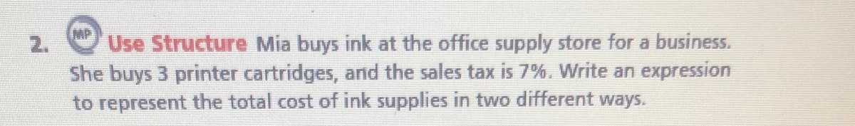 MP
2.
Use Structure Mia buys ink at the office supply store for a business.
She buys 3 printer cartridges, and the sales tax is 7%. Write an expression
to represent the total cost
ink supplies in two different ways.
