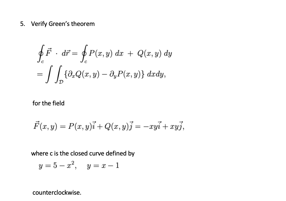 Verify Green's theorem
F - dř = P(r, u) dzr + Q(z, y) dy
= | | {0.Q(z, y) – ,P(x, y)} d.ædy,
%3D
for the field
F(x, y) = P(x, y)ï + Q(x,y)j = –xyi + xyj,
where c is the closed curve defined by
y = 5 – x², y = x – 1
-
