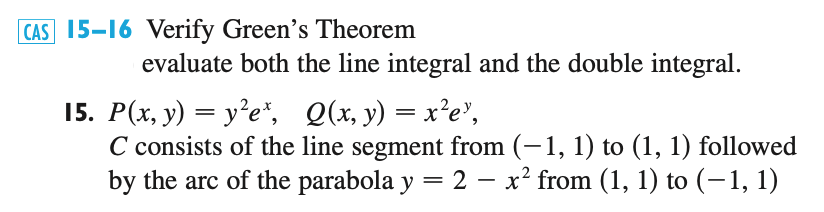 15–16 Verify Green's Theorem
evaluate both the line integral and the double integral.
15. P(x, y) = y²e*, Q(x, y) = x²e",
C consists of the line segment from (–1, 1) to (1, 1) followed
by the arc of the parabola y = 2 – x² from (1, 1) to (–1, 1)
