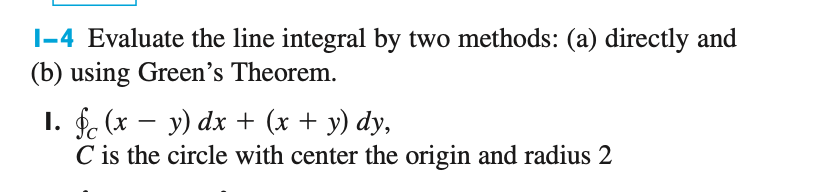 |-4 Evaluate the line integral by two methods: (a) directly and
(b) using Green's Theorem.
I. $. (x – y) dx + (x + y) dy,
C is the circle with center the origin and radius 2
-

