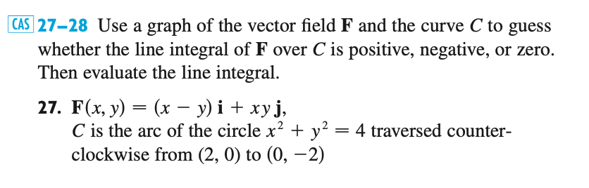 27-28 Use a graph of the vector field F and the curve C to guess
whether the line integral of F over C is positive, negative, or zero.
Then evaluate the line integral.
27. F(x, y) = (x – y) i + xy j,
C is the arc of the circle x? + y² = 4 traversed counter-
clockwise from (2, 0) to (0, –2)
-
-
