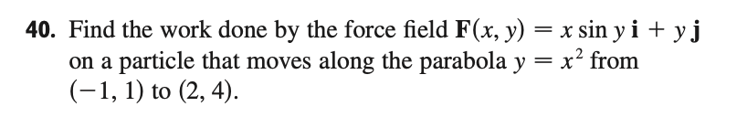 Find the work done by the force field F(x, y) = x sin y1 + y J
on a particle that moves along the parabola y = x² from
(-1, 1) to (2, 4).
%3D
