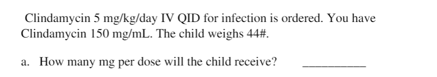 Clindamycin 5 mg/kg/day IV QID for infection is ordered. You have
Clindamycin 150 mg/mL. The child weighs 44#.
a. How many mg per dose will the child receive?
