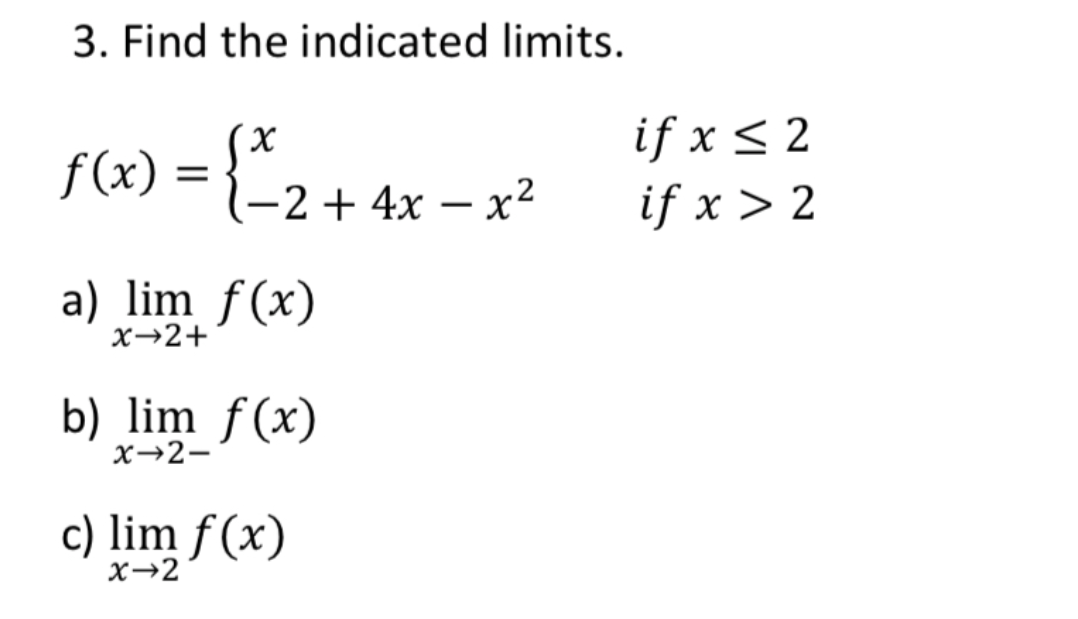 3. Find the indicated limits.
if x < 2
f(x) = {"2+ 4x – x²
if x > 2
a) lim f(x)
x→2+
b) lim f(x)
x→2-
c) lim f (x)
x→2
