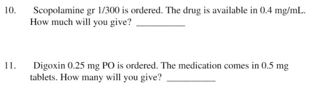 10.
Scopolamine gr 1/300 is ordered. The drug is available in 0.4 mg/mL.
How much will you give?
11.
Digoxin 0.25 mg PO is ordered. The medication comes in 0.5 mg
tablets. How many will you give?
