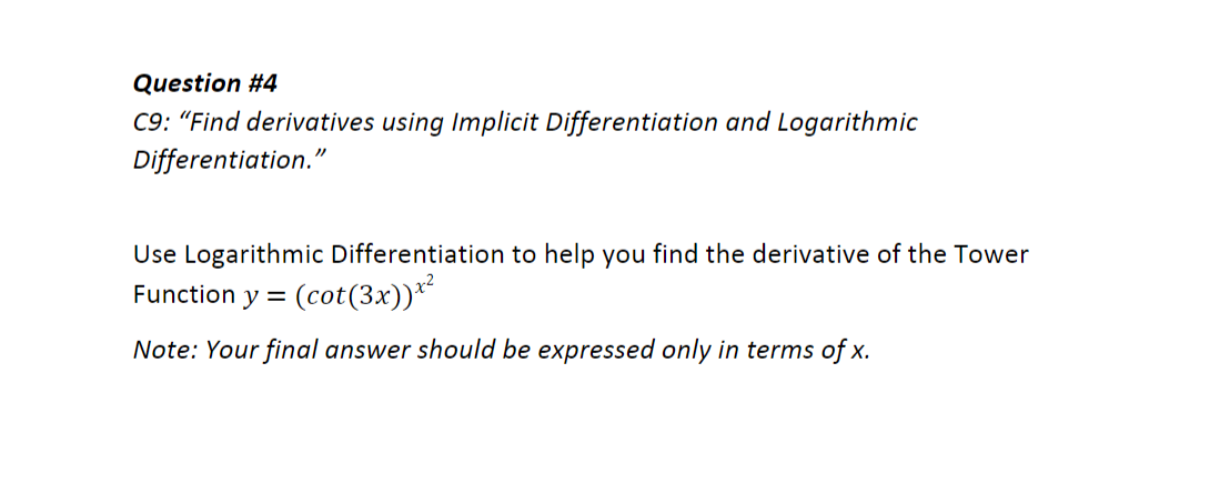 Question #4
C9: "Find derivatives using Implicit Differentiation and Logarithmic
Differentiation."
Use Logarithmic Differentiation to help you find the derivative of the Tower
Function y =
(cot(3x))*
Note: Your final answer should be expressed only in terms of x.
