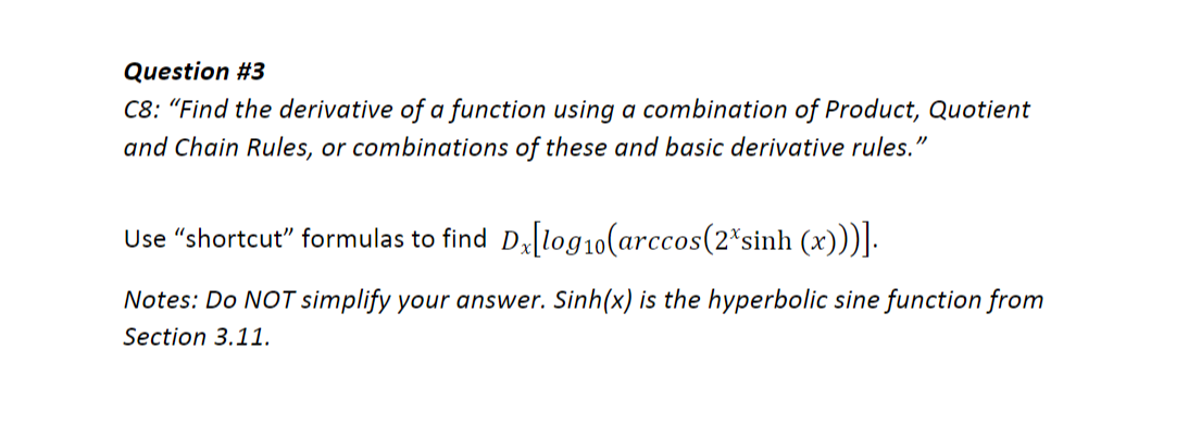 Question #3
C8: "Find the derivative of a function using a combination of Product, Quotient
and Chain Rules, or combinations of these and basic derivative rules."
Use "shortcut" formulas to find D[log10(arccos(2*sinh (x)))].
Notes: Do NOT simplify your answer. Sinh(x) is the hyperbolic sine function from
Section 3.11.
