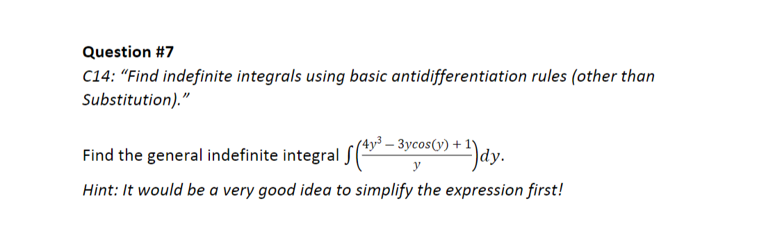 Question #7
C14: "Find indefinite integrals using basic antidifferentiation rules (other than
Substitution)."
4y³ – 3ycos(y) + 1°
Find the general indefinite integral S(
dy.
y
Hint: It would be a very good idea to simplify the expression first!
