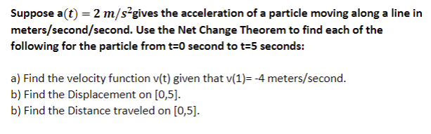 Suppose a(t) = 2 m/s²gives the acceleration of a particle moving along a line in
meters/second/second. Use the Net Change Theorem to find each of the
following for the particle from t=0 second to t=5 seconds:
a) Find the velocity function v(t) given that v(1)= -4 meters/second.
b) Find the Displacement on [0,5].
b) Find the Distance traveled on [0,5].
