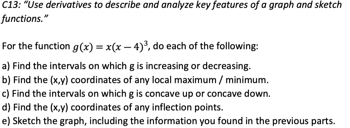 C13: "Use derivatives to describe and analyze key features of a graph and sketch
functions."
For the function g(x) = x(x – 4)³, do each of the following:
a) Find the intervals on whichg is increasing or decreasing.
b) Find the (x,y) coordinates of any local maximum / minimum.
c) Find the intervals on which g is concave up or concave down.
d) Find the (x,y) coordinates of any inflection points.
e) Sketch the graph, including the information you found in the previous parts.
