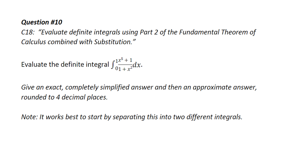 Question #10
C18: "Evaluate definite integrals using Part 2 of the Fundamental Theorem of
Calculus combined with Substitution."
1x5 + 1
Evaluate the definite integral S dx.
01+ x
Give an exact, completely simplified answer and then an approximate answer,
rounded to 4 decimal places.
Note: It works best to start by separating this into two different integrals.
