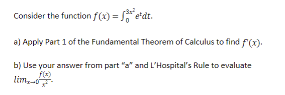 Consider the function f(x) = f³x²e²dt.
a) Apply Part 1 of the Fundamental Theorem of Calculus to find f'(x).
b) Use your answer from part "a" and L'Hospital's Rule to evaluate
f(x)
limx→0
