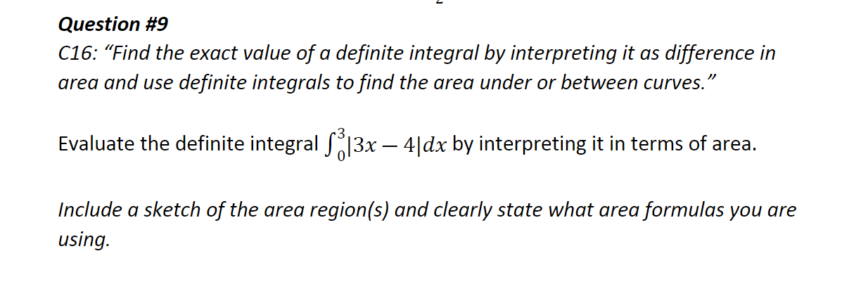 Question #9
C16: “Find the exact value of a definite integral by interpreting it as difference in
area and use definite integrals to find the area under or between curves.'
Evaluate the definite integral 13x – 4|dx by interpreting it in terms of area.
Include a sketch of the area region(s) and clearly state what area formulas you are
using.
