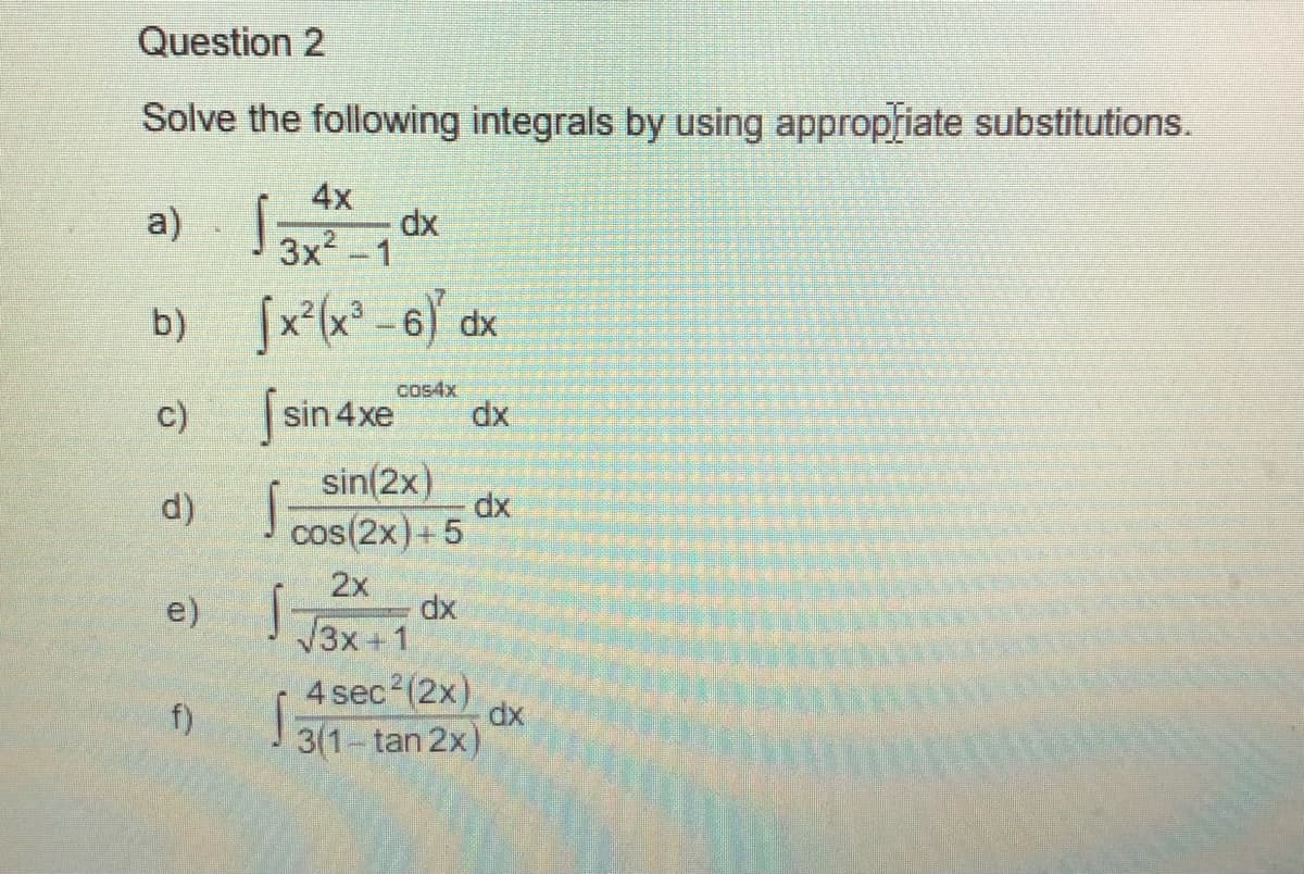 Question 2
Solve the following integrals by using appropfiate substitutions.
4x
a) dx
3x -1
b)
[x*(x° -6) dx
fsin 4xe
cos4x
dx
c)
sin(2x)
d)
dx
cos(2x)+ 5
2x
e)
dx
3x +1
4 sec2(2x)
f)
dx
3(1-tan 2x)
