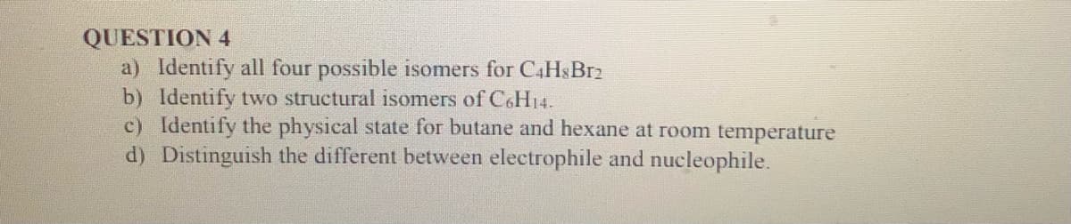 QUESTION 4
a) Identify all four possible isomers for C4HsBrz
b) Identify two structural isomers of C6H14.
c) Identify the physical state for butane and hexane at room temperature
d) Distinguish the different between electrophile and nucleophile.
