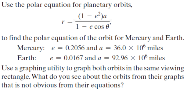 Use the polar equation for planetary orbits,
(1 – e²)a
r =
e cos 0'
to find the polar equation of the orbit for Mercury and Earth.
Mercury: e = 0.2056 and a = 36.0 × 10° miles
e = 0.0167 and a = 92.96 × 106 miles
Earth:
Use a graphing utility to graph both orbits in the same viewing
rectangle. What do you see about the orbits from their graphs
that is not obvious from their equations?
