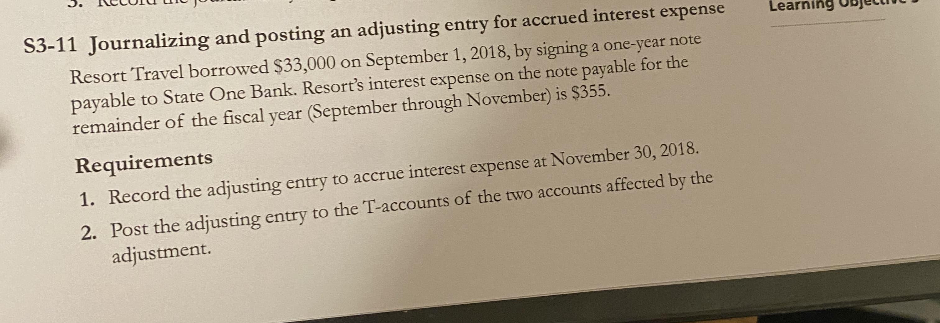 S3-11 Journalizing and posting an adjusting entry for accrued interest expense
Resort Travel borrowed $33,000 on September 1, 2018, by signing a one-year note
payable to State One Bank. Resort's interest expense on the note payable for the
remainder of the fiscal year (September through November) is $355.
Learning ODjetim
Requirements
Record the adjusting entry to accrue interest expense at November 30, 2018.
1.
Post the adjusting entry to the T-accounts of the two accounts affected by the
adjustment.
2.
