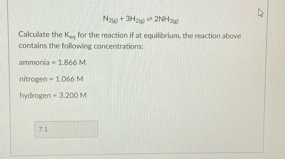 N2e) + 3H2g) = 2NH3(2)
Calculate the Kea for the reaction if at equilibrium, the reaction above
contains the following concentrations:
ammonia = 1.866 M
nitrogen = 1.066 M
hydrogen = 3.200 M
7.1
