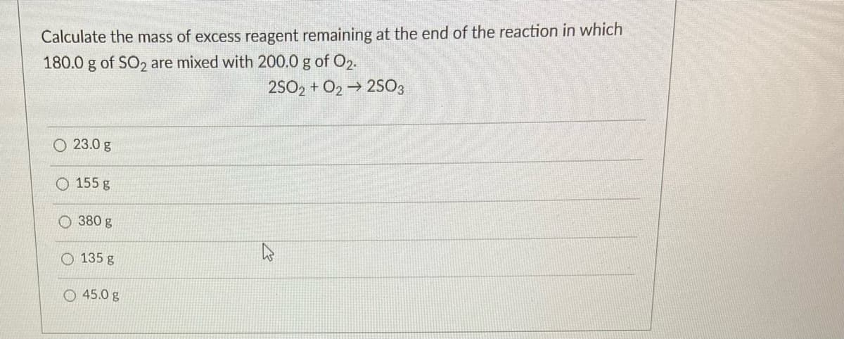 Calculate the mass of excess reagent remaining at the end of the reaction in which
180.0 g of SO2 are mixed with 200.0 g of O2.
2SO2 + O2 → 2503
O 23.0 g
O 155 g
O 380 g
135 g
O 45.0 g
