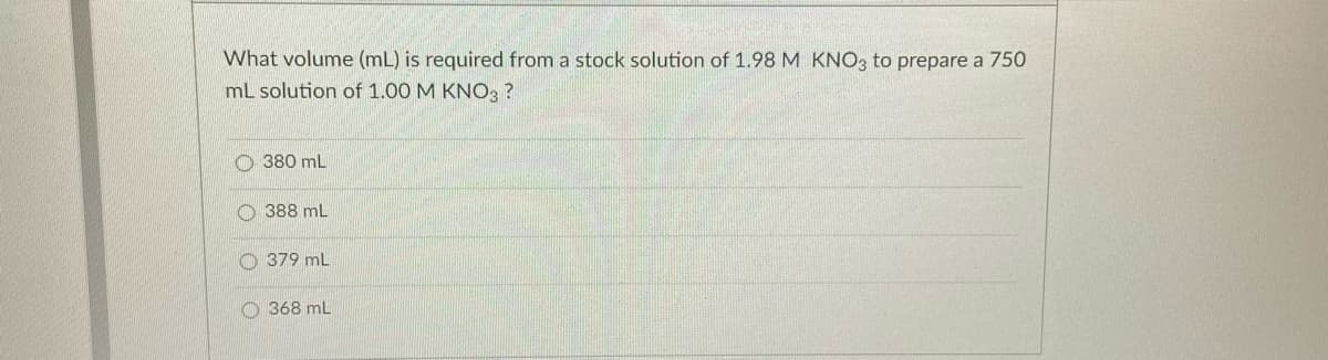 What volume (mL) is required from a stock solution of 1.98 M KNO3 to prepare a 750
mL solution of 1.00 M KNO3 ?
O 380 mL
388 mL
379 mL
O 368 mL
