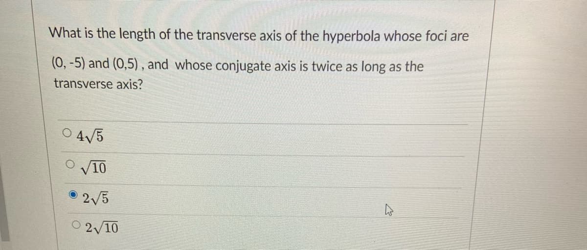 What is the length of the transverse axis of the hyperbola whose foci are
(0, -5) and (0,5), and whose conjugate axis is twice as long as the
transverse axis?
O 4V5
V10
O 2/5
O 2/10
