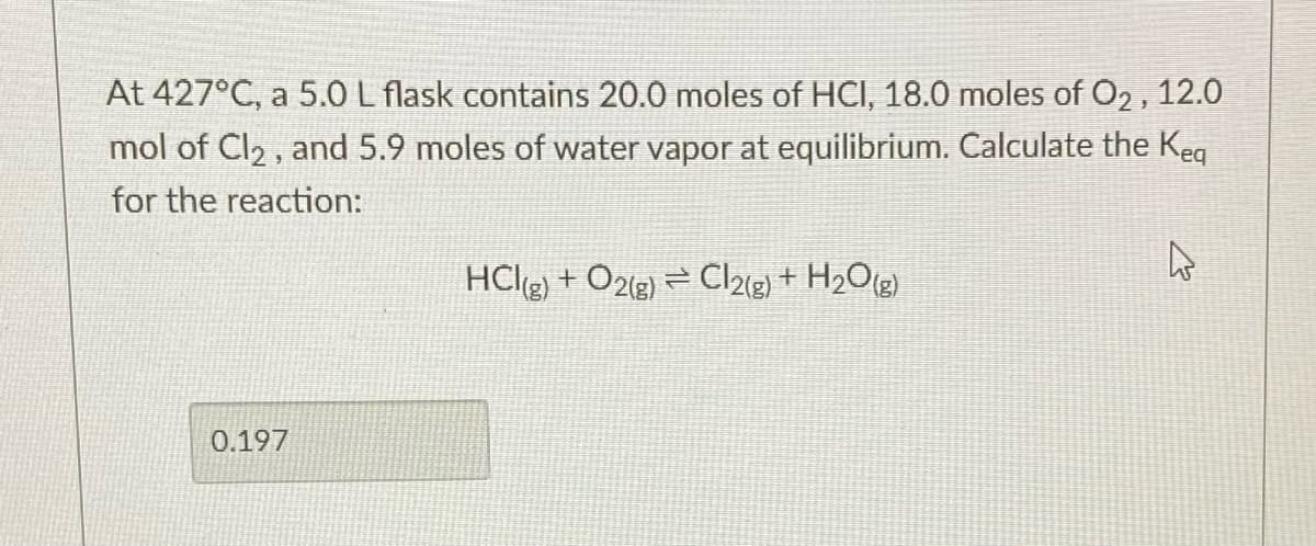 At 427°C, a 5.0 L flask contains 20.0 moles of HCI, 18.0 moles of O2 , 12.0
mol of Cl2 , and 5.9 moles of water vapor at equilibrium. Calculate the Keq
for the reaction:
HCl(g) + O2(g) = Cl2{g) + H2Olg)
0.197
