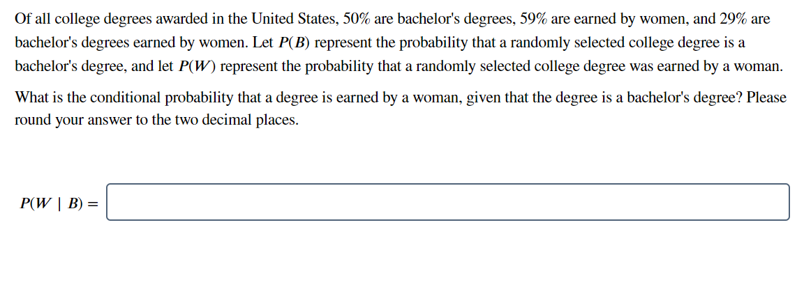 Of all college degrees awarded in the United States, 50% are bachelor's degrees, 59% are earned by women, and 29% are
bachelor's degrees earned by women. Let P(B) represent the probability that a randomly selected college degree is a
bachelor's degree, and let P(W) represent the probability that a randomly selected college degree was earned by a woman.
What is the conditional probability that a degree is earned by a woman, given that the degree is a bachelor's degree? Please
round your answer to the two decimal places.
P(W | B) =
