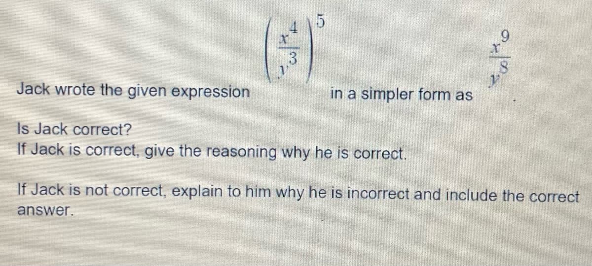 ($)
3
Jack wrote the given expression
Is Jack correct?
If Jack is correct, give the reasoning why he is correct.
in a simpler form as
J
If Jack is not correct, explain to him why he is incorrect and include the correct
answer.