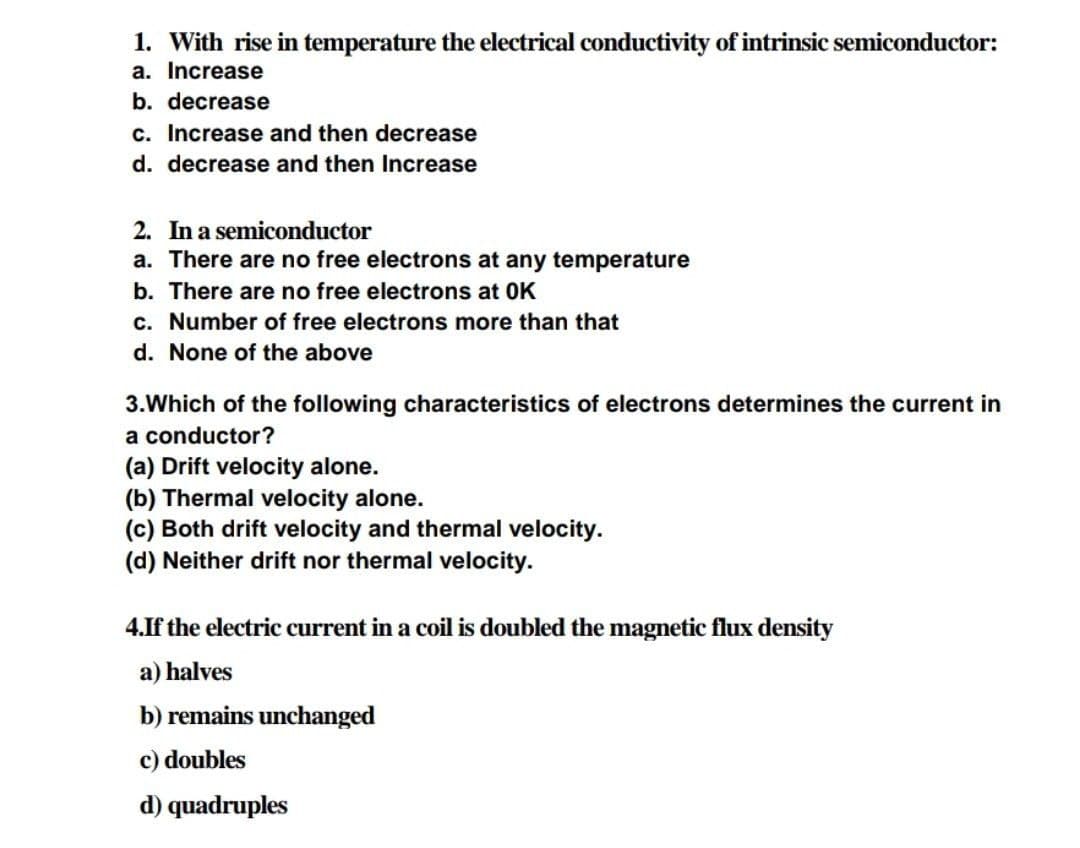 1. With rise in temperature the electrical conductivity of intrinsic semiconductor:
a. Increase
b. decrease
c. Increase and then decrease
d. decrease and then Increase
2. In a semiconductor
a. There are no free electrons at any temperature
b. There are no free electrons at 0K
c. Number of free electrons more than that
d. None of the above
3.Which of the following characteristics of electrons determines the current in
a conductor?
(a) Drift velocity alone.
(b) Thermal velocity alone.
(c) Both drift velocity and thermal velocity.
(d) Neither drift nor thermal velocity.
4.If the electric current in a coil is doubled the magnetic flux density
a) halves
b) remains unchanged
c) doubles
d) quadruples
