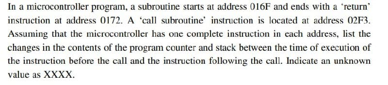In a microcontroller program, a subroutine starts at address 016F and ends with a 'return'
instruction at address 0172. A 'call subroutine' instruction is located at address 02F3.
Assuming that the microcontroller has one complete instruction in each address, list the
changes in the contents of the program counter and stack between the time of execution of
the instruction before the call and the instruction following the call. Indicate an unknown
value as XXXX.