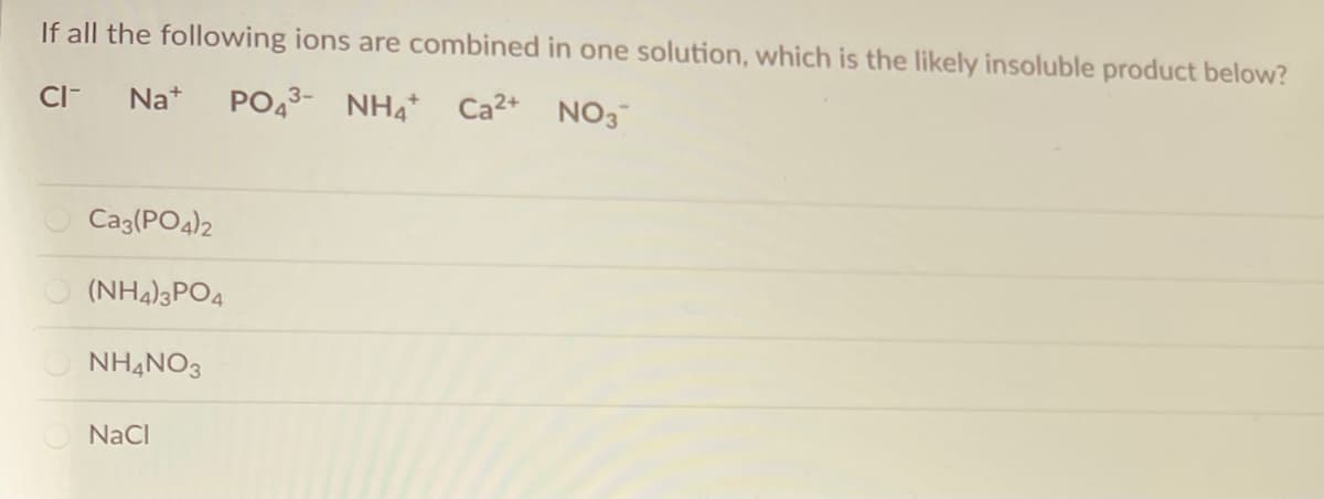 If all the following ions are combined in one solution, which is the likely insoluble product below?
CI-
PO43- NH4 Ca2+ NO3
Na+
Caz(PO4)2
(NH4)3PO4
NHẠNO3
NaCl
