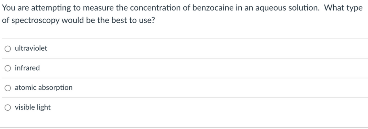 You are attempting to measure the concentration of benzocaine in an aqueous solution. What type
of spectroscopy would be the best to use?
O ultraviolet
O infrared
O atomic absorption
O visible light
