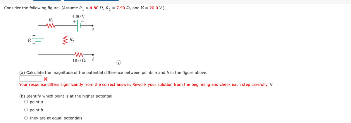 Consider the following figure. (Assume R₁ = 4.80 , R₂ = 7.90, and E = 20.0 V.)
1
+
R₁
www
4.00 V
+
R₂
a
-WW-
10.0 Ω b
(a) Calculate the magnitude of the potential difference between points a and b in the figure above.
X
Your response differs significantly from the correct answer. Rework your solution from the beginning and check each step carefully. V
(b) Identify which point is at the higher potential.
point a
point b
they are at equal potentials