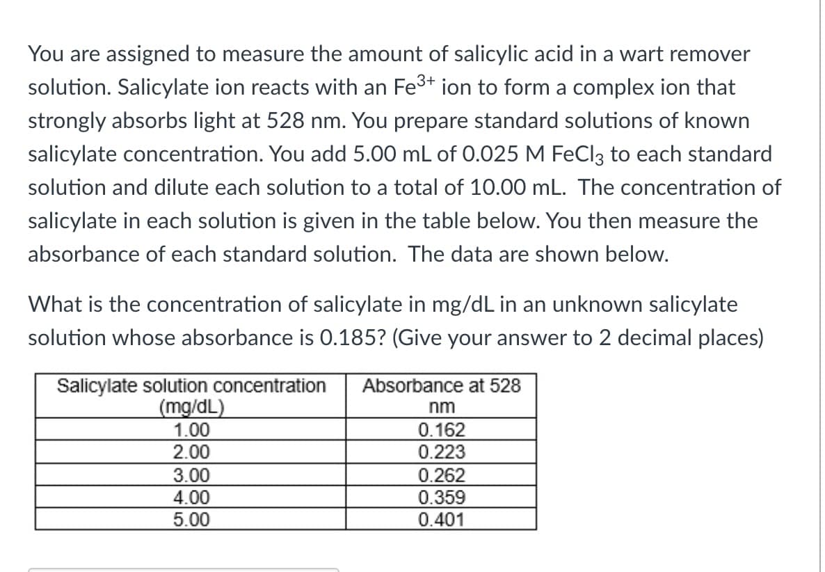 You are assigned to measure the amount of salicylic acid in a wart remover
solution. Salicylate ion reacts with an Fe³+ ion to form a complex ion that
strongly absorbs light at 528 nm. You prepare standard solutions of known
salicylate concentration. You add 5.00 mL of 0.025 M FeCl3 to each standard
solution and dilute each solution to a total of 10.00 mL. The concentration of
salicylate in each solution is given in the table below. You then measure the
absorbance of each standard solution. The data are shown below.
What is the concentration of salicylate in mg/dL in an unknown salicylate
solution whose absorbance is 0.185? (Give your answer to 2 decimal places)
Salicylate solution concentration Absorbance at 528
(mg/dL)
1.00
2.00
3.00
4.00
5.00
nm
0.162
0.223
0.262
0.359
0.401