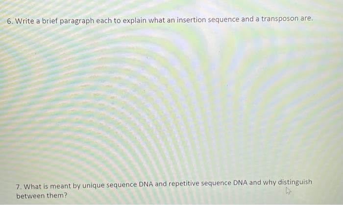 6. Write a brief paragraph each to explain what an insertion sequence and a transposon are.
7. What is meant by unique sequence DNA and repetitive sequence DNA and why distinguish
between them?
