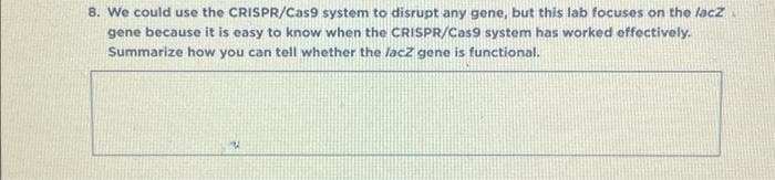 8. We could use the CRISPR/Cas9 system to disrupt any gene, but this lab focuses on the lacz
gene because it is easy to know when the CRISPR/Cas9 system has worked effectively.
Summarize how you can tell whether the lacz gene is functional.
