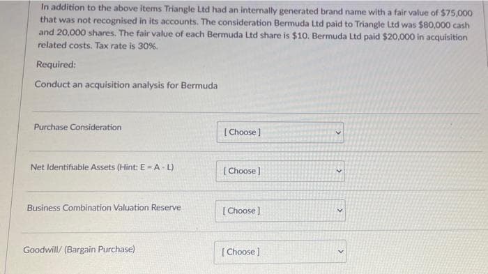 In addition to the above items Triangle Ltd had an internally generated brand name with a fair value of $75,000
that was not recognised in its accounts. The consideration Bermuda Ltd paid to Triangle Ltd was $80,000 cash
and 20,000 shares. The fair value of each Bermuda Ltd share is $10. Bermuda Ltd paid $20,000 in acquisition
related costs. Tax rate is 30%.
Required:
Conduct an acquisition analysis for Bermuda
Purchase Consideration
[ Choose )
Net Identifiable Assets (Hint: E= A- L)
[ Choose )
Business Combination Valuation Reserve
[ Choose)
Goodwill/ (Bargain Purchase)
[ Choose ]
>

