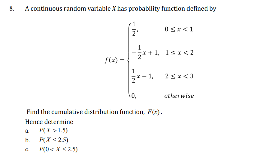 8.
A continuous random variable X has probability function defined by
0 < x < 1
1
x+1, 1 ≤ x < 2
f(x) =
x 1, 2<x<3
0,
otherwise
Find the cumulative distribution function, F(x).
Hence determine
a.
P(X>1.5)
b.
P(X ≤ 2.5)
C.
P(0 < X <2.5)
IN
2
1|2
NI
