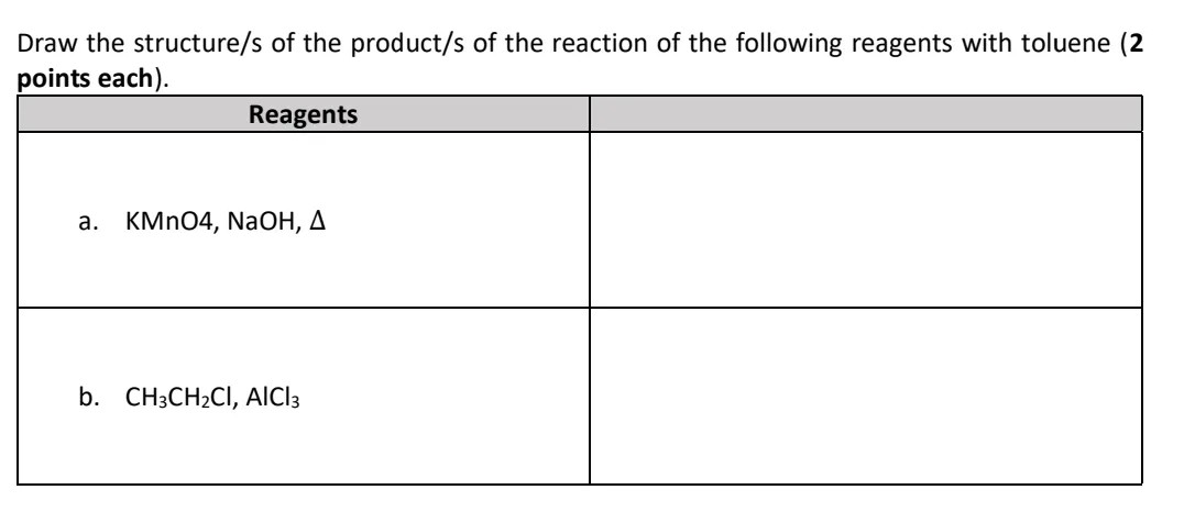 Draw the structure/s of the product/s of the reaction of the following reagents with toluene (2
points each).
Reagents
а.
KMN04, NaOH, A
b. CH3CH2CI, AICI3
