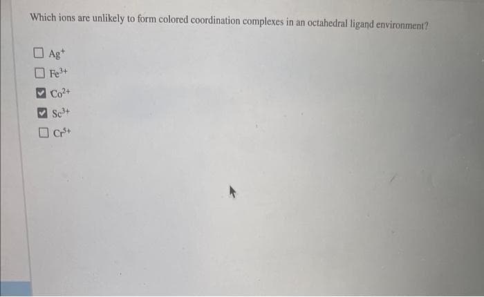 Which ions are
unlikely to form colored coordination complexes in an octahedral ligand environment?
Ag*
Fe+
Co2+
Sc3+
Cr+
