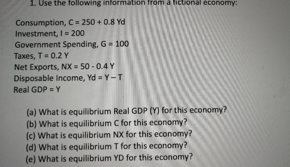 1. Use the following information from a fictional economy:
Consumption, C = 250 + 0.8 Yd
Investment, I = 200
Government Spending, G = 100
Taxes, T = 0.2 Y
Net Exports, NX = 50 - 0.4 Y
Disposable Income, Yd = Y-T
%3D
Real GDP = Y
%3D
(a) What is equilibrium Real GDP (Y) for this economy?
(b) What is equilibrium C for this economy?
(c) What is equilibrium NX for this economy?
(d) What is equilibrium T for this economy?
(e) What is equilibrium YD for this economy?
