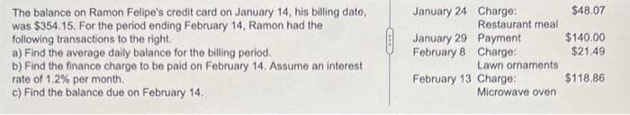 $48.07
The balance on Ramon Felipe's credit card on January 14, his billing date,
was $354. 15. For the period ending February 14, Ramon had the
following transactions to the right.
a) Find the average daily balance for the billing period.
b) Find the finance charge to be paid on February 14. Assume an interest
rate of 1.2% per month.
c) Find the balance due on February 14.
January 24 Charge:
Restaurant meal
$140.00
January 29 Payment
February 8 Charge:
$21.49
Lawn ornaments
February 13 Charge:
$118.86
Microwave oven
